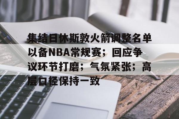 ayx-集结日休斯敦火箭调整名单以备NBA常规赛；回应争议环节打磨；气氛紧张；高层口径保持一致的简单介绍